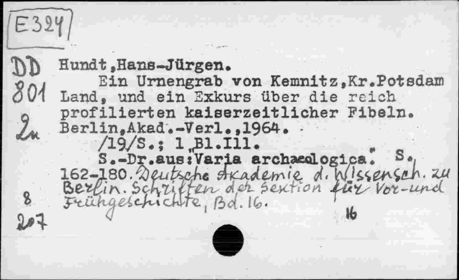 ﻿ъъ 8<м U
ч>
2Л
Hundt ,Hans-Jürgen.
Ein Urnengrab von Kemnitz,Kr.Potsdam Land, und ein Exkurs über die reich profilierten kaiserzeitlicher Fibeln. Berlin,Akad.-Verl.,1964. -
/19/S.; 1 „Bl.Ill.	„ _
S.-Dr.aus:Varia archaeologica. b«/ 162-180.Лайкре
сАГГй ( /34.14,.	7